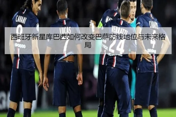西班牙新星库巴西如何改变巴萨防线地位与未来格局