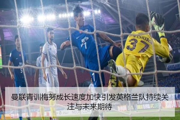 曼联青训梅努成长速度加快引发英格兰队持续关注与未来期待