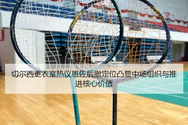 切尔西更衣室热议恩佐后撤定位凸显中场组织与推进核心价值