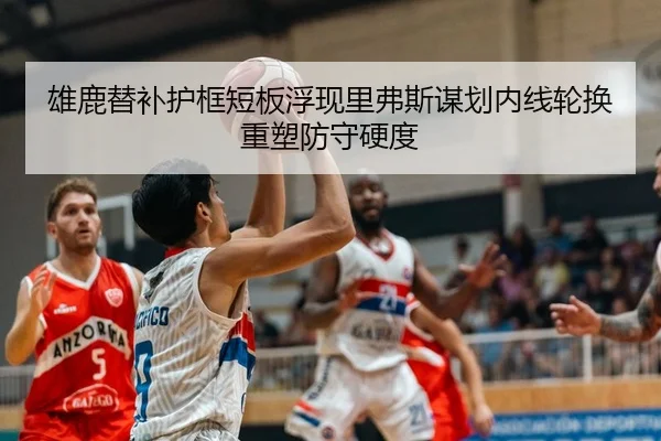 雄鹿替补护框短板浮现里弗斯谋划内线轮换重塑防守硬度